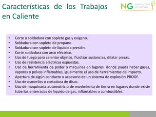 Características de los Trabajos
en Caliente
• Corte o soldadura con soplete gas y oxigeno.
• Soldadura con soplete de propano.
• Soldadura con soplete de liquido a presión.
• Corte soldadura con arco eléctrico.
• Uso de fuego para calentar objetos, fluidizar sustancias, dilatar piezas.
• Uso de resistencia eléctricas expuestas.
• Uso de herramienta de poder o maquinas en lugares donde pueda haber gases,
vapores o polvos inflamables, igualmente el uso de herramientas de impacto.
• Apertura de algún conducto o accesorio de un sistema de explosión PROOF.
• Uso de esmeriles o cortadora de disco.
• Uso de maquinaria automotriz o de movimiento de tierra en lugares donde existe
tuberías enterradas de liquido de gas, inflamables o combustibles.
 