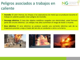 Peligros asociados a trabajos en
caliente
• Incendio :El calor intenso, las chispas o las salpicaduras de metal que se producen durante el
trabajo en caliente pueden crear peligros de incendio.
• Descarga eléctrica: Si toca dos objetos metálicos cargados con electricidad, usted formará
parte del circuito eléctrico. Los voltajes más altos aumentan el riesgo de lesión o muerte.
• Arco eléctrico: El arco eléctrico se produce cuando una corriente eléctrica sale de su
trayectoria prevista y viaja a través del aire de un conductor a otro o a la tierra.
 
