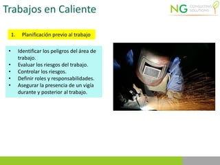 Trabajos en Caliente
1. Planificación previo al trabajo
• Identificar los peligros del área de
trabajo.
• Evaluar los riesgos del trabajo.
• Controlar los riesgos.
• Definir roles y responsabilidades.
• Asegurar la presencia de un vigía
durante y posterior al trabajo.
 