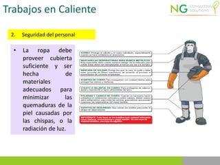Trabajos en Caliente
2. Seguridad del personal
• La ropa debe
proveer cubierta
suficiente y ser
hecha de
materiales
adecuados para
minimizar las
quemaduras de la
piel causadas por
las chispas, o la
radiación de luz.
 
