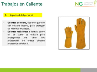 Trabajos en Caliente
2. Seguridad del personal
• Guantes de cuero, tipo mosquetero
con costura interna, para proteger
las manos y muñecas.
• Guantes resistentes a llamas, como
los de cuero se utilizan para
protegernos del calor. Los
protectores de brazos ofrecen
protección adicional.
 