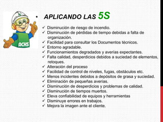  Disminución de riesgo de incendio.
 Disminución de pérdidas de tiempo debidas a falta de
organización.
 Facilidad para consultar los Documentos técnicos.
 Entorno agradable.
 Funcionamientos degradados y averías expectantes.
 Falta calidad, desperdicios debidos a suciedad de elementos,
retoques.
 Alteración del proceso
 Facilidad de control de niveles, fugas, obstáculos etc.
 Menos incidentes debidos a depósitos de grasa y suciedad.
 Eliminación de pequeñas averías.
 Disminución de desperdicios y problemas de calidad.
 Disminución de tiempos muertos.
 Eleva confiabilidad de equipos y herramientas
 Disminuye errores en trabajos.
 Mejora la imagen ante el cliente.
• APLICANDO LAS 5S
 