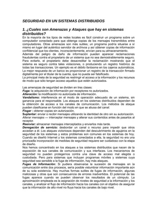 SEGURIDAD EN UN SISTEMAS DISTRIBUIDOS

1. ¿Cuales son Amenazas y Ataques que hay en sistemas
distribuidos?
En la mayoría de los tipos de redes locales es fácil construir un programa sobre un
computador conectado para que obtenga copias de los mensajes transmitidos entre
computadores. Otras amenazas son más sutiles; un programa podría situarse a sí
mismo en lugar del auténtico servidor de archivos y así obtener copias de información
confidencial que los clientes, inconscientemente, envían para su almacenamiento.
Además del peligro de daño de información pueden aparecer reclamaciones
fraudulentas contra el propietario de un sistema que no sea demostrablemente seguro.
Para evitarlo, el propietario debe desacreditar la reclamación mostrando que el
sistema es seguro contra tales violaciones, o produciendo un registro histórico de
todas las transacciones. Un ejemplo es el débito fantasma en los cajeros automáticos.
La mejor respuesta de un banco es proporcionar un registro de la transacción firmado
digitalmente por el titular de la cuenta, que no pueda ser falsificado.
La principal meta de la seguridad es restringir el acceso a la información y los recursos
de modo que sólo tengan acceso aquellos que estén autorizados.

Las amenazas de seguridad se dividen en tres clases:
Fuga: la adquisición de información por receptores no autorizados.
Alteración: la modificación no autorizada de información.
Vandalismo: interferencia en el modo de operación adecuado de un sistema, sin
ganancia para el responsable. Los ataques en los sistemas distribuidos dependen de
la obtención de acceso a los canales de comunicación. Los métodos de ataque
pueden clasificarse en función del modo en que se abusa del canal:
Fisgar : obtener copias sin autorización.
Suplantar: enviar o recibir mensajes utilizando la identidad de otro sin su autorización.
Alterar mensajes — interceptar mensajes y alterar sus contenidos antes de pasarlos al
receptor.
Reenviar: almacenar mensajes interceptados y enviarlos más tarde.
Denegación de servicio: desbordar un canal o recurso para impedir que otros
accedan a él. Los ataques victoriosos dependen del descubrimiento de agujeros en la
seguridad de los sistemas y estos problemas son comunes en los sistemas de hoy.
Cuando se diseñó Internet y los sistemas conectados a ella, la seguridad no era una
priorizadla incorporación de medidas de seguridad requiere ser cuidadoso con la etapa
de diseño.
Nos hemos concentrado en los ataques a los sistemas distribuidos que nacen de la
exposición de sus canales de comunicación y sus interfaces. Los mecanismos de
seguridad no pueden protegernos contra una clave de acceso mal elegida o
custodiada. Pero para sistemas que incluyan programas móviles y sistemas cuya
seguridad sea sensible a la fuga de información, hay más ataques.
Fugas de Información: Si pudiera observarse la sucesión de mensajes en la
comunicación entre dos procesos, sería posible vislumbrar información importante aún
de su sola existencia. Hay muchas formas sutiles de fugas de información, algunas
maliciosas y otras que son consecuencia de errores inadvertidos. El potencial de las
fugas aparece cuando se pueden observar los resultados de un cómputo. La
aproximación empleada es la asignación de niveles de seguridad a la información y los
canales, y analizar el flujo de información hacia los canales con el objetivo de asegurar
que la información de alto nivel no fluya hacia los canales de bajo nivel.
 