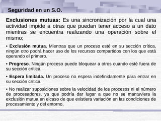 Seguridad en un S.O.
Exclusiones mutuas: Es una sincronización por la cual una
actividad impide a otras que puedan tener acceso a un dato
mientras se encuentra realizando una operación sobre el
mismo;
• Exclusión mutua. Mientras que un proceso esté en su sección crítica,
ningún otro podrá hacer uso de los recursos compartidos con los que está
operando el primero.
• Progreso. Ningún proceso puede bloquear a otros cuando esté fuera de
su sección crítica.
• Espera limitada. Un proceso no espera indefinidamente para entrar en
su sección crítica.
• No realizar suposiciones sobre la velocidad de los procesos ni el número
de procesadores, ya que podría dar lugar a que no se mantuviera la
exclusión mutua en elcaso de que existiera variación en las condiciones de
procesamiento y del entorno,
 