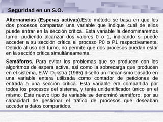 Seguridad en un S.O.
Alternancias (Esperas activas).Este método se basa en que los
dos procesos compartan una variable que indique cual de ellos
puede entrar en la sección crítica. Esta variable la denominaremos
turno, pudiendo alcanzar dos valores 0 o 1, indicando si puede
acceder a su sección crítica el proceso P0 o P1 respectivamente.
Debido al uso del turno, no permite que dos procesos puedan estar
en la sección crítica simultáneamente.
Semáforos. Para evitar los problemas que se producen con los
algoritmos de espera activa, así como la sobrecarga que producen
en el sistema, E.W. Dijkstra (1965) diseño un mecanismo basado en
una variable entera utilizada como contador de peticiones de
entrada a una sección crítica. Esta variable era compartida por
todos los procesos del sistema, y tenía unidentificador único en el
mismo. Este nuevo tipo de variable se denominó semáforo, por su
capacidad de gestionar el tráfico de procesos que deseaban
acceder a datos compartidos.
 