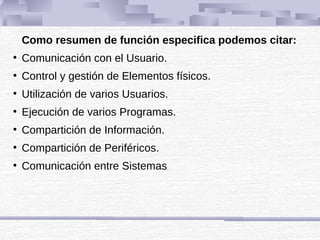Como resumen de función especifica podemos citar:
●
Comunicación con el Usuario.
●
Control y gestión de Elementos físicos.
●
Utilización de varios Usuarios.
●
Ejecución de varios Programas.
●
Compartición de Información.
●
Compartición de Periféricos.
●
Comunicación entre Sistemas
 