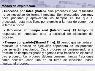 Modos de explotación.
• Procesos por lotes (Batch). Son procesos cuyos resultados
no se necesitan de forma inmediata. Son ejecutados con muy
poca prioridad y aprovechan los tiempos en los que el
procesador está mas libre, por ejemplo a la hora de comer, por
la tarde o noche.
• Procesos en tiempo real (Interactivos). El tiempo de
respuesta es inmediato para la solicitud de ejecución del
proceso.
• Tiempo compartido(Shared Time): El tiempo que se tarda en
resolver un proceso en ejecución dependerá de los procesos
que se estén ejecutando. Cada proceso irá consumiendo una
fracción de tiempo asignada y agotada esta fracción se ejecutará
otro proceso. Un proceso deberá consumir tantas fracciones
como necesite, cada una en su turno de ejecución, hasta
finalizar el proceso.
 