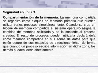 Seguridad en un S.O.
Compartimentación de la memoria. La memoria compartida
se organiza como bloques de memoria primaria que pueden
utilizar varios procesos simultáneamente. Cuando se crea un
bloque de memoria compartida el sistema operativo asigna la
cantidad de memoria solicitada y se la concede al proceso
creador. El resto de procesos pueden utilizarla declarándola
como memoria compartida en sus zonas de datos para que
estén dentro de sus espacios de direccionamiento, de forma
que cuando un proceso escriba información en dicha zona, los
demás pueden leerla directamente.
 