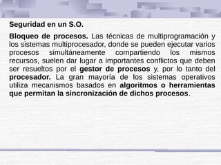 Seguridad en un S.O.
Bloqueo de procesos. Las técnicas de multiprogramación y
los sistemas multiprocesador, donde se pueden ejecutar varios
procesos simultáneamente compartiendo los mismos
recursos, suelen dar lugar a importantes conflictos que deben
ser resueltos por el gestor de procesos y, por lo tanto del
procesador. La gran mayoría de los sistemas operativos
utiliza mecanismos basados en algoritmos o herramientas
que permitan la sincronización de dichos procesos.
 