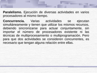 Paralelismo. Ejecución de diversas actividades en varios
procesadores al mismo tiempo.
Concurrencia. Varias actividades se ejecutan
simultáneamente y tienen que utilizar los mismos recursos,
debiendo sincronizarse para actuar conjuntamente, sin
importar el número de procesadores existente ni las
técnicas de multiprocesamiento o multiprogramación. Pero
para que dos actividades se consideren concurrentes, es
necesario que tengan alguna relación entre ellas.
 