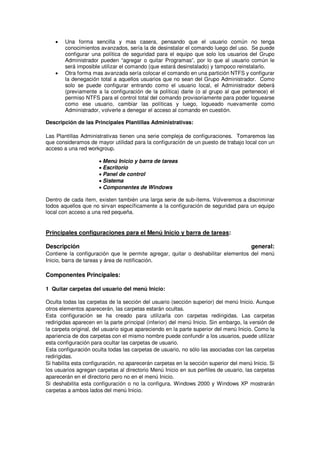 •   Una forma sencilla y mas casera, pensando que el usuario común no tenga
        conocimientos avanzados, sería la de desinstalar el comando luego del uso. Se puede
        configurar una política de seguridad para el equipo que solo los usuarios del Grupo
        Administrador pueden “agregar o quitar Programas”, por lo que al usuario común le
        será imposible utilizar el comando (que estará desinstalado) y tampoco reinstalarlo.
    •   Otra forma mas avanzada sería colocar el comando en una partición NTFS y configurar
        la denegación total a aquellos usuarios que no sean del Grupo Administrador. Como
        solo se puede configurar entrando como el usuario local, el Administrador deberá
        (previamente a la configuración de la política) darle (o al grupo al que pertenece) el
        permiso NTFS para el control total del comando provisoriamente para poder loguearse
        como ese usuario, cambiar las políticas y luego, logueado nuevamente como
        Administrador, volverle a denegar el acceso al comando en cuestión.

Descripción de las Principales Plantillas Administrativas:

Las Plantillas Administrativas tienen una serie compleja de configuraciones. Tomaremos las
que consideramos de mayor utilidad para la configuración de un puesto de trabajo local con un
acceso a una red workgroup.

                      • Menú Inicio y barra de tareas
                      • Escritorio
                      • Panel de control
                      • Sistema
                      • Componentes de Windows

Dentro de cada ítem, existen también una larga serie de sub-ítems. Volveremos a discriminar
todos aquellos que no sirvan específicamente a la configuración de seguridad para un equipo
local con acceso a una red pequeña.


Principales configuraciones para el Menú Inicio y barra de tareas:

Descripción                                                                            general:
Contiene la configuración que le permite agregar, quitar o deshabilitar elementos del menú
Inicio, barra de tareas y área de notificación.

Componentes Principales:

1 Quitar carpetas del usuario del menú Inicio:

Oculta todas las carpetas de la sección del usuario (sección superior) del menú Inicio. Aunque
otros elementos aparecerán, las carpetas estarán ocultas.
Esta configuración se ha creado para utilizarla con carpetas redirigidas. Las carpetas
redirigidas aparecen en la parte principal (inferior) del menú Inicio. Sin embargo, la versión de
la carpeta original, del usuario sigue apareciendo en la parte superior del menú Inicio. Como la
apariencia de dos carpetas con el mismo nombre puede confundir a los usuarios, puede utilizar
esta configuración para ocultar las carpetas de usuario.
Esta configuración oculta todas las carpetas de usuario, no sólo las asociadas con las carpetas
redirigidas.
Si habilita esta configuración, no aparecerán carpetas en la sección superior del menú Inicio. Si
los usuarios agregan carpetas al directorio Menú Inicio en sus perfiles de usuario, las carpetas
aparecerán en el directorio pero no en el menú Inicio.
Si deshabilita esta configuración o no la configura, Windows 2000 y Windows XP mostrarán
carpetas a ambos lados del menú Inicio.
 