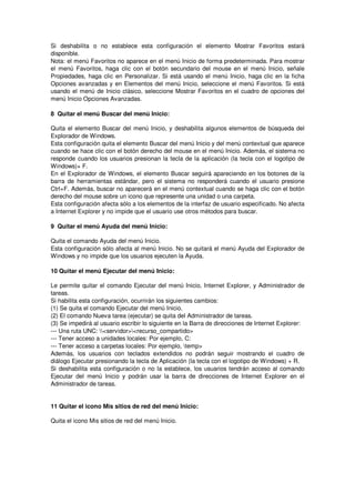 Si deshabilita o no establece esta configuración el elemento Mostrar Favoritos estará
disponible.
Nota: el menú Favoritos no aparece en el menú Inicio de forma predeterminada. Para mostrar
el menú Favoritos, haga clic con el botón secundario del mouse en el menú Inicio, señale
Propiedades, haga clic en Personalizar. Si está usando el menú Inicio, haga clic en la ficha
Opciones avanzadas y en Elementos del menú Inicio, seleccione el menú Favoritos. Si está
usando el menú de Inicio clásico, seleccione Mostrar Favoritos en el cuadro de opciones del
menú Inicio Opciones Avanzadas.

8 Quitar el menú Buscar del menú Inicio:

Quita el elemento Buscar del menú Inicio, y deshabilita algunos elementos de búsqueda del
Explorador de Windows.
Esta configuración quita el elemento Buscar del menú Inicio y del menú contextual que aparece
cuando se hace clic con el botón derecho del mouse en el menú Inicio. Además, el sistema no
responde cuando los usuarios presionan la tecla de la aplicación (la tecla con el logotipo de
Windows)+ F.
En el Explorador de Windows, el elemento Buscar seguirá apareciendo en los botones de la
barra de herramientas estándar, pero el sistema no responderá cuando el usuario presione
Ctrl+F. Además, buscar no aparecerá en el menú contextual cuando se haga clic con el botón
derecho del mouse sobre un icono que represente una unidad o una carpeta.
Esta configuración afecta sólo a los elementos de la interfaz de usuario especificado. No afecta
a Internet Explorer y no impide que el usuario use otros métodos para buscar.

9 Quitar el menú Ayuda del menú Inicio:

Quita el comando Ayuda del menú Inicio.
Esta configuración sólo afecta al menú Inicio. No se quitará el menú Ayuda del Explorador de
Windows y no impide que los usuarios ejecuten la Ayuda.

10 Quitar el menú Ejecutar del menú Inicio:

Le permite quitar el comando Ejecutar del menú Inicio, Internet Explorer, y Administrador de
tareas.
Si habilita esta configuración, ocurrirán los siguientes cambios:
(1) Se quita el comando Ejecutar del menú Inicio.
(2) El comando Nueva tarea (ejecutar) se quita del Administrador de tareas.
(3) Se impedirá al usuario escribir lo siguiente en la Barra de direcciones de Internet Explorer:
--- Una ruta UNC: <servidor><recurso_compartido>
--- Tener acceso a unidades locales: Por ejemplo, C:
--- Tener acceso a carpetas locales: Por ejemplo, temp>
Además, los usuarios con teclados extendidos no podrán seguir mostrando el cuadro de
diálogo Ejecutar presionando la tecla de Aplicación (la tecla con el logotipo de Windows) + R.
Si deshabilita esta configuración o no la establece, los usuarios tendrán acceso al comando
Ejecutar del menú Inicio y podrán usar la barra de direcciones de Internet Explorer en el
Administrador de tareas.


11 Quitar el icono Mis sitios de red del menú Inicio:

Quita el icono Mis sitios de red del menú Inicio.
 