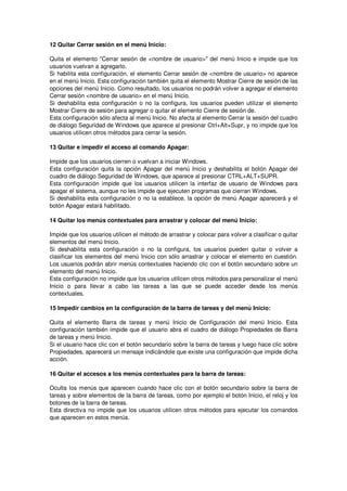12 Quitar Cerrar sesión en el menú Inicio:

Quita el elemento "Cerrar sesión de <nombre de usuario>" del menú Inicio e impide que los
usuarios vuelvan a agregarlo.
Si habilita esta configuración, el elemento Cerrar sesión de <nombre de usuario> no aparece
en el menú Inicio. Esta configuración también quita el elemento Mostrar Cierre de sesión de las
opciones del menú Inicio. Como resultado, los usuarios no podrán volver a agregar el elemento
Cerrar sesión <nombre de usuario> en el menú Inicio.
Si deshabilita esta configuración o no la configura, los usuarios pueden utilizar el elemento
Mostrar Cierre de sesión para agregar o quitar el elemento Cierre de sesión de.
Esta configuración sólo afecta al menú Inicio. No afecta al elemento Cerrar la sesión del cuadro
de diálogo Seguridad de Windows que aparece al presionar Ctrl+Alt+Supr, y no impide que los
usuarios utilicen otros métodos para cerrar la sesión.

13 Quitar e impedir el acceso al comando Apagar:

Impide que los usuarios cierren o vuelvan a iniciar Windows.
Esta configuración quita la opción Apagar del menú Inicio y deshabilita el botón Apagar del
cuadro de diálogo Seguridad de Windows, que aparece al presionar CTRL+ALT+SUPR.
Esta configuración impide que los usuarios utilicen la interfaz de usuario de Windows para
apagar el sistema, aunque no les impide que ejecuten programas que cierran Windows.
Si deshabilita esta configuración o no la establece, la opción de menú Apagar aparecerá y el
botón Apagar estará habilitado.

14 Quitar los menús contextuales para arrastrar y colocar del menú Inicio:

Impide que los usuarios utilicen el método de arrastrar y colocar para volver a clasificar o quitar
elementos del menú Inicio.
Si deshabilita esta configuración o no la configura, los usuarios pueden quitar o volver a
clasificar los elementos del menú Inicio con sólo arrastrar y colocar el elemento en cuestión.
Los usuarios podrán abrir menús contextuales haciendo clic con el botón secundario sobre un
elemento del menú Inicio.
Esta configuración no impide que los usuarios utilicen otros métodos para personalizar el menú
Inicio o para llevar a cabo las tareas a las que se puede acceder desde los menús
contextuales.

15 Impedir cambios en la configuración de la barra de tareas y del menú Inicio:

Quita el elemento Barra de tareas y menú Inicio de Configuración del menú Inicio. Esta
configuración también impide que el usuario abra el cuadro de diálogo Propiedades de Barra
de tareas y menú Inicio.
Si el usuario hace clic con el botón secundario sobre la barra de tareas y luego hace clic sobre
Propiedades, aparecerá un mensaje indicándole que existe una configuración que impide dicha
acción.

16 Quitar el accesos a los menús contextuales para la barra de tareas:

Oculta los menús que aparecen cuando hace clic con el botón secundario sobre la barra de
tareas y sobre elementos de la barra de tareas, como por ejemplo el botón Inicio, el reloj y los
botones de la barra de tareas.
Esta directiva no impide que los usuarios utilicen otros métodos para ejecutar los comandos
que aparecen en estos menús.
 