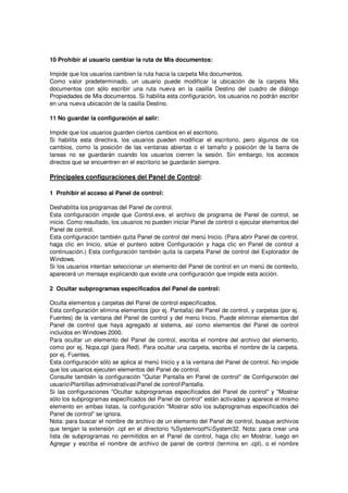 10 Prohibir al usuario cambiar la ruta de Mis documentos:

Impide que los usuarios cambien la ruta hacia la carpeta Mis documentos.
Como valor predeterminado, un usuario puede modificar la ubicación de la carpeta Mis
documentos con sólo escribir una ruta nueva en la casilla Destino del cuadro de diálogo
Propiedades de Mis documentos. Si habilita esta configuración, los usuarios no podrán escribir
en una nueva ubicación de la casilla Destino.

11 No guardar la configuración al salir:

Impide que los usuarios guarden ciertos cambios en el escritorio.
Si habilita esta directiva, los usuarios pueden modificar el escritorio, pero algunos de los
cambios, como la posición de las ventanas abiertas o el tamaño y posición de la barra de
tareas no se guardarán cuando los usuarios cierren la sesión. Sin embargo, los accesos
directos que se encuentren en el escritorio se guardarán siempre.

Principales configuraciones del Panel de Control:

1 Prohibir el acceso al Panel de control:

Deshabilita los programas del Panel de control.
Esta configuración impide que Control.exe, el archivo de programa de Panel de control, se
inicie. Como resultado, los usuarios no pueden iniciar Panel de control o ejecutar elementos del
Panel de control.
Esta configuración también quita Panel de control del menú Inicio. (Para abrir Panel de control,
haga clic en Inicio, sitúe el puntero sobre Configuración y haga clic en Panel de control a
continuación.) Esta configuración también quita la carpeta Panel de control del Explorador de
Windows.
Si los usuarios intentan seleccionar un elemento del Panel de control en un menú de contexto,
aparecerá un mensaje explicando que existe una configuración que impide esta acción.

2 Ocultar subprogramas especificados del Panel de control:

Oculta elementos y carpetas del Panel de control especificados.
Esta configuración elimina elementos (por ej. Pantalla) del Panel de control, y carpetas (por ej.
Fuentes) de la ventana del Panel de control y del menú Inicio. Puede eliminar elementos del
Panel de control que haya agregado al sistema, así como elementos del Panel de control
incluidos en Windows 2000.
Para ocultar un elemento del Panel de control, escriba el nombre del archivo del elemento,
como por ej. Ncpa.cpl (para Red). Para ocultar una carpeta, escriba el nombre de la carpeta,
por ej. Fuentes.
Esta configuración sólo se aplica al menú Inicio y a la ventana del Panel de control. No impide
que los usuarios ejecuten elementos del Panel de control.
Consulte también la configuración "Quitar Pantalla en Panel de control" de Configuración del
usuarioPlantillas administrativasPanel de controlPantalla.
Si las configuraciones "Ocultar subprogramas especificados del Panel de control" y "Mostrar
sólo los subprogramas especificados del Panel de control" están activadas y aparece el mismo
elemento en ambas listas, la configuración "Mostrar sólo los subprogramas especificados del
Panel de control" se ignora.
Nota: para buscar el nombre de archivo de un elemento del Panel de control, busque archivos
que tengan la extensión .cpl en el directorio %Systemroot%System32. Nota: para crear una
lista de subprogramas no permitidos en el Panel de control, haga clic en Mostrar, luego en
Agregar y escriba el nombre de archivo de panel de control (termina en .cpl), o el nombre
 