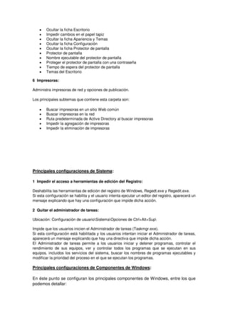 •   Ocultar la ficha Escritorio
    •   Impedir cambios en el papel tapiz
    •   Ocultar la ficha Apariencia y Temas
    •   Ocultar la ficha Configuración
    •   Ocultar la ficha Protector de pantalla
    •   Protector de pantalla
    •   Nombre ejecutable del protector de pantalla
    •   Proteger el protector de pantalla con una contraseña
    •   Tiempo de espera del protector de pantalla
    •   Temas del Escritorio

6 Impresoras:

Administra impresoras de red y opciones de publicación.

Los principales subtemas que contiene esta carpeta son:

    •   Buscar impresoras en un sitio Web común
    •   Buscar impresoras en la red
    •   Ruta predeterminada de Active Directory al buscar impresoras
    •   Impedir la agregación de impresoras
    •   Impedir la eliminación de impresoras




Principales configuraciones de Sistema:

1 Impedir el acceso a herramientas de edición del Registro:

Deshabilita las herramientas de edición del registro de Windows, Regedt.exe y Regedit.exe.
Si esta configuración se habilita y el usuario intenta ejecutar un editor del registro, aparecerá un
mensaje explicando que hay una configuración que impide dicha acción.

2 Quitar el administrador de tareas:

Ubicación: Configuración de usuarioSistemaOpciones de Ctrl+Alt+Sup

Impide que los usuarios inicien el Administrador de tareas (Taskmgr.exe).
Si esta configuración está habilitada y los usuarios intentan iniciar el Administrador de tareas,
aparecerá un mensaje explicando que hay una directiva que impide dicha acción.
El Administrador de tareas permite a los usuarios iniciar y detener programas, controlar el
rendimiento de sus equipos, ver y controlar todos los programas que se ejecutan en sus
equipos, incluidos los servicios del sistema, buscar los nombres de programas ejecutables y
modificar la prioridad del proceso en el que se ejecutan los programas.

Principales configuraciones de Componentes de Windows:

En éste punto se configuran los principales componentes de Windows, entre los que
podemos detallar:
 