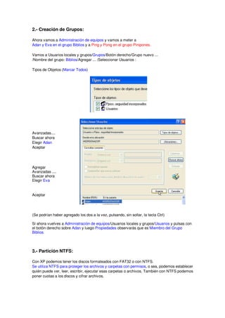 2.- Creación de Grupos:

Ahora vamos a Administración de equipos y vamos a meter a
Adan y Eva en el grupo Biblios y a Ping y Pong en el grupo Pinipones.

Vamos a Usuarios locales y grupos/Grupos/Botón derecho/Grupo nuevo ...
/Nombre del grupo: Biblios/Agregar ... /Seleccionar Usuarios :

Tipos de Objetos (Marcar Todos)




Avanzadas....
Buscar ahora
Elegir Adan
Aceptar




Agregar
Avanzadas ....
Buscar ahora
Elegir Eva


Aceptar




(Se podrían haber agregado los dos a la vez, pulsando, sin soltar, la tecla Ctrl)

Si ahora vuelves a Administración de equipos/Usuarios locales y grupos/Usuarios y pulsas con
el botón derecho sobre Adan y luego Propiedades observarás que es Miembro del Grupo
Biblios



3.- Partición NTFS:

Con XP podemos tener los discos formateados con FAT32 o con NTFS.
Se utiliza NTFS para proteger los archivos y carpetas con permisos, o sea, podemos establecer
quién puede ver, leer, escribir, ejecutar esas carpetas o archivos. También con NTFS podemos
poner cuotas a los discos y cifrar archivos.
 