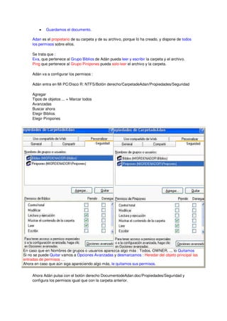 •   Guardamos el documento.

     Adan es el propietario de su carpeta y de su archivo, porque lo ha creado, y dispone de todos
     los permisos sobre ellos.

     Se trata que :
     Eva, que pertenece al Grupo Biblios de Adán pueda leer y escribir la carpeta y el archivo.
     Ping que pertenece al Grupo Pinipones pueda solo leer el archivo y la carpeta.

     Adán va a configurar los permisos :

     Adán entra en Mi PC/Disco R: NTFS/Botón derecho/CarpetadeAdan/Propiedades/Seguridad

     Agregar
     Tipos de objetos ... = Marcar todos
     Avanzadas
     Buscar ahora
     Elegir Biblios
     Elegir Pinipones




En caso que en Nombres de grupos o usuarios aparezca algo más : Todos, OWNER, ... lo Quitamos
Si no se puede Quitar vamos a Opciones Avanzadas y desmarcamos : Heredar del objeto principal las
entradas de permisos ....
Ahora en caso que aún siga apareciendo algo más, le quitamos sus permisos.


     Ahora Adán pulsa con el botón derecho DocumentodeAdan.doc/Propiedades/Seguridad y
     configura los permisos igual que con la carpeta anterior.
 