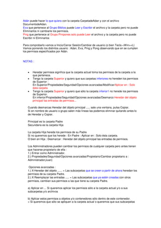 Adán puede hacer lo que quiera con la carpeta CarpetadeAdan y con el archivo
DocumentodeAdan.
Eva que pertenece al Grupo Biblios puede Leer y Escribir el archivo y la carpeta pero no puede
Eliminarlos ni cambiarle los permisos.
Ping que pertenece al Grupo Pinipones solo puede Leer el archivo y la carpeta pero no puede
Escribir ni Eliminarlos

Para comprobarlo vamos a Inicio/Cerrar Sesión/Cambiar de usuario (o bien Tecla <Win>+L)
Vamos poniendo los distintos usuario : Adan, Eva, Ping y Pong observando que en se cumplen
los permisos especificados por Adán.


NOTAS :


   •   Heredar permisos significa que la carpeta actual toma los permisos de la carpeta a la
       que pertenece.
   •   Tengo la carpeta Superior y quiero que sus carpetas inferiores no hereden los permisos
       de Superior :
       En Superior/Propiedades/Seguridad/Opciones avanzadas/Modificar/Aplicar en : Solo
       ésta carpeta
   •   Tengo la carpeta Superior y quiero que sólo la carpeta inferior1 no herede los permisos
       de Superior.
       En inferior/Propiedades/Seguridad/Opciones avanzadas/Desmarco Heredar del objeto
       principal las entradas de permisos...

   Cuando desmarcas Heredar del objeto principal ..... sale una ventana, pulsa Copiar.
   Si en nombre de usuario o grupo salen más líneas las podemos eliminar quitando antes lo
   de Heredar y Copiar.

   Principal es la carpeta Padre
   Secundaria es la carpeta Hija

   La carpeta Hija hereda los permisos de su Padre
   Si no queremos que los herede : En Padre : Aplicar en : Solo ésta carpeta.
   O bien en Hija : Desmarcar : Heredar del objeto principal las entradas de permisos.

   Los Administradores pueden cambiar los permisos de cualquier carpeta pero antes tienen
   que hacerse propietario de ella :
   1.) Entrar como Administrador.
   2.) Propiedades/Seguridad/Opciones avanzadas/Propietario/Cambiar propietario a :
   Administrador(Juan)

    Opciones avanzadas :
   1.) X Heredar del objeto ...... = Las subcarpetas que se creen a partir de ahora heredan los
   permisos de su carpeta Padre.
   2.) X Reemplazar las entradas ..... = Las subcarpetas que ya estén creadas con otros
   permisos, cambian sus permisos a las que tiene su carpeta Padre.

   a) Aplicar en ... Si queremos aplicar los permisos sólo a la carpeta actual y/o a sus
   subcarpetas y/o archivos

   b) Aplicar estos permisos a objetos y/o contenedores sólo dentro de este contenedor.
   = Si queremos que sólo se apliquen a la carpeta actual o queremos que sus subcarpetas
 