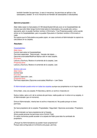 también hereden los permisos. (o sea si marcamos, los permisos se aplican a las
    subcarpeta y acaban. Si no lo marcamos se heredan de subcarpetas a subcarpetas)




Ejercicio propuesto :

Adan debe copiar la Calculadora (C:WindowsSystem32calc.exe) en la CarpetadeAdan de
manera que sólo Adan tenga Control total sobre la Calculadora. Eva puede sólo verla y
ejecutarla, pero no puede Cambiar nombre ni Eliminarla. Y los Pinipones pueden verla cuando
entren en la CarpetadeAdan, pero no pueden Ejecutarla ni Cambiar nombre ni Eliminarla ni
nada.
Se supone que la Calculadora se puede copiar, en caso contrario el Administrador le copiaría la
calculadora en su carpeta.

Resultado :

CarpetadeAdan
Adan tiene :
Control total sobre la CarpetadeAdan
Permisos especiales : Desmarcado : Heredar del objeto ....
Opciones avanzadas/Modificar/Aplicar sólo en esta carpeta.
Eva tiene :
Lectura y Escritura, Mostrar el contenido de la carpeta, Leer.
Pinipones tiene :
Lectura y Escritura, Mostrar el contenido de la carpeta, Leer.

Archivo calc.exe
Adan tiene :
Control total
Eva tiene :
Lectura y ejecución, Leer.
Pinipones tiene :
Permisos especiales (Opciones avanzadas) Modificar = Leer Datos


El Administrador puede entrar en todas las carpetas aunque sus propietarios no le hayan dado:

Entra Adan, crea una carpeta: R:Secretos y dentro un archivo misecreto.txt

Quita a todos, salvo a él, de la ventana de permisos, nadie puede ver ni entrar en su carpeta, ni
el Administrador (por el momento).

Entra el Administrador, intenta leer el archivo misecreto.txt. No puede porque no tiene
permisos.

Se hace propietario de la carpeta: Propiedades / Seguridad / Opciones avanzadas / Propietario
/
el Administrador se hace propietarios de la Carpeta.
Ahora puede ponerse los permisos como Control Total.
En estos momentos puede acceder a la carpeta de Adán pues ésta ha cambiado de
propietario.

¿Porqué los Administradores se pueden hacer propietarios?
Porque está configurada en la Directiva de grupo. permiso.
 