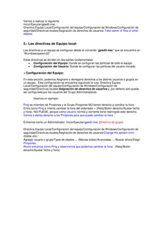 Vamos a realizar lo siguiente
Inicio/Ejecutar/gpedit.msc
Directiva Equipo Local/Configuración del equipo/Configuración de Windows/Configuración de
seguridad/Directivas locales/Asignación de derechos de usuarios/ Take owner of files or other
objects


5.- Las directivas de Equipo local:
Las directivas a un equipo se configuran desde el comando “gpedit.msc” que se encuentra en
“Wundows/system32”

Estas directivas se dividen en dos partes fundamentales:
    • Configuración del Equipo: Donde se configuran las políticas de todo el equipo.
    • Configuración del Usuario: Donde se configuran las políticas del usuario iniciado.

  Configuración del Equipo:

En esta sección, podemos Asignarle o denegarle derechos a los distinto usuarios o grupos en
un equipo. Esta configuración se encuentra siguiendo la ruta: Directiva Equipo
Local/Configuración del equipo/Configuración de Windows/Configuración de
seguridad/Directivas locales/Asignación de derechos de usuarios y, por defecto solo puede
ser configurada por los usuarios del Grupo Administradores.

        Veamos un ejemplo:

Ping es miembro de Pinipones y el Grupo Pinipones NO tienen derecho a cambiar la hora :
Entra como Ping e intenta cambiar la hora del ordenador = (Reloj/Botón derecho/Ajustar fecha
y hora). NO PUEDE, porque como Usuario normal y corriente tiene restringido este derecho.
Vamos a darles derecho a los Pinipones para que pueda cambiar la hora :

Entramos como un Administrador. Inicio/Ejecutar/gpedit.msc (Directiva de grupo)

Directiva Equipo Local/Configuración del equipo/Configuración de Windows/Configuración de
seguridad/Directivas locales/Asignación de derechos de usuarios/Change the system time :
(Doble clic) :
Agregar usuario o grupo/Tipos de objetos ... (Marcas todos)/Avanzadas ... /Buscar ahora/Elegir
Pinipones.
Ahora entramos como Ping y observamos que podemos cambiar la hora : (Reloj/Botón
derecho/Ajustar fecha y hora)
 