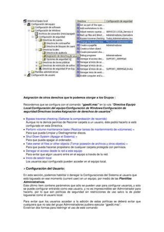 Asignación de otros derechos que le podemos otorgar a los Grupos :

Recordemos que se configura con el comando “gpedit.msc” en la ruta “Directiva Equipo
Local/Configuración del equipo/Configuración de Windows/Configuración de
seguridad/Directivas locales/Asignación de derechos de usuarios/”

• Bypass traverse checking (Saltarse la comprobación de recorrido)
  Aunque no le demos permiso de Recorrer carpeta a un usuario, éste podrá hacerlo si está
  configurado en esta Directiva.
• Perform volume maintenance tasks (Realizar tareas de mantenimiento de volúmenes) =
  Para que pueda Limpiar y Desfragmentar discos.
• Shut Down System (Apagar el Sistema) =
  Para que pueda apagar el ordenador.
• Take owner of files or other objects (Tomar posesión de archivos y otros objetos) =
  Para que pueda hacerse propietario de cualquier carpeta protegida con permisos.
• Denegar el acceso desde la red a este equipo
  Para evitar que algún usuario entre en el equipo a través de la red.
• Inicio de sesión local
  Los usuarios aquí configurado pueden acceder en el equipo local.

 Configuración del Usuario:

En esta sección, podemos habilitar o denegar la Configuraciones del Sistema al usuario que
está logueado en ese momento (current user) en un equipo, por medio de las Plantillas
Administrativas.
Este último ítem contiene parámetros que sólo se pueden usar para configurar usuarios, y solo
se puede configurar entrando como ese usuario, y no es imprescindible ser Administrador para
hacerlo, por lo que son políticas de seguridad sin restricciones de uso salvo la de poder
loguearse como el usuario local.

Para evitar que los usuarios accedan a la edición de estas políticas se deberá evitar que
cualquiera que no sea del grupo Administradores pudiera ejecutar “gpedit.msc”.
Existirían dos formas para restringir el uso de este comando:
 