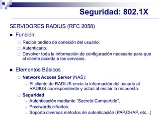 Seguridad: 802.1X
SERVIDORES RADIUS (RFC 2058)
 Función
 Recibir pedido de conexión del usuario.
 Autenticarlo.
 Devolver toda la información de configuración necesaria para que
el cliente acceda a los servicios.
 Elementos Básicos
 Network Access Server (NAS):
o El cliente de RADIUS envía la información del usuario al
RADIUS correspondiente y actúa al recibir la respuesta.
 Seguridad
o Autenticación mediante “Secreto Compartido”.
o Passwords cifrados.
o Soporta diversos métodos de autenticación (PAP,CHAP, etc...)
 