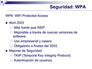 Seguridad: WPA
WPA: WiFi Protected Access
 Abril 2003
 Más fuerte que WEP
 Mejorable a través de nuevas versiones de
software
 Uso empresarial y casero
 Obligatorio a finales del 2003
 Mejoras de Seguridad:
 TKIP (Temporal Key Integrity Protocol)
 Autenticación de usuarios
 