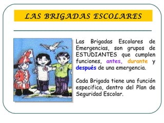 LAS BRIGADAS ESCOLARES Las Brigadas Escolares de Emergencias, son grupos de ESTUDIANTES que cumplen funciones,  antes,   durante  y  después  de una emergencia.  Cada Brigada tiene una función especifica, dentro del Plan de Seguridad Escolar.   