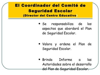 El Coordinador del Comité de Seguridad Escolar (Director del Centro Educativo ) Se responsabiliza de los aspectos que abordará el Plan de Seguridad Escolar. Valora y ordena el Plan de Seguridad Escolar. Brinda Informe a las Autoridades sobre el desarrollo del Plan de Seguridad Escolar. 