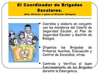 El Coordinador de Brigadas Escolares. (Sub. Director o quien el Director Designe) Coordina y elabora en conjunto con los miembros del Comité de Seguridad Escolar, el Plan de Seguridad Escolar y Gestión de Riesgos. Organiza las Brigadas de Primeros Auxilios, Evacuación y Control de Incendios, otras. Controla y Verifica el buen funcionamiento de las Brigadas durante la Emergencia.  