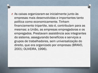 O As caixas organizaram-se inicialmente junto às
empresas mais desenvolvidas e importantes tanto
política como economicamente. Tinham
financiamento tripartite, isto é, contribuíam para as
mesmas: a União, as empresas empregadoras e os
empregados. Prestavam assistência aos integrantes
do sistema, assegurando benefícios e serviços a
grupos de trabalhadores, sem universalização do
direito, que era organizado por empresas (BRAVO,
2001; OLIVEIRA, 1996).
 