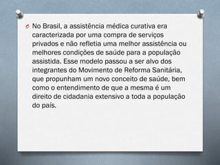 O No Brasil, a assistência médica curativa era
caracterizada por uma compra de serviços
privados e não refletia uma melhor assistência ou
melhores condições de saúde para a população
assistida. Esse modelo passou a ser alvo dos
integrantes do Movimento de Reforma Sanitária,
que propunham um novo conceito de saúde, bem
como o entendimento de que a mesma é um
direito de cidadania extensivo a toda a população
do país.
 