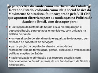 A perspectiva da Saúde como um Direito do Cidadão e
Dever do Estado, colocada como ideia social básica do
Movimento Sanitarista, foi incorporada pela VIII CNS,
que apontou diretrizes para as mudanças na Política de
Saúde no Brasil, com destaque para:
O ● unificação do Sistema de Saúde e sua hierarquização e
descentralização para estados e municípios, com unidade na
Política de Saúde;
O ● universalização do atendimento e equalização do acesso com
extensão de cobertura de serviços;
O ● participação da população através de entidades
representativas na formulação, gestão, execução e avaliação das
políticas e ações de Saúde;
O ● racionalização e otimização dos recursos setoriais com
financiamento do Estado através de um Fundo Único de Saúde a
nível federal.
 