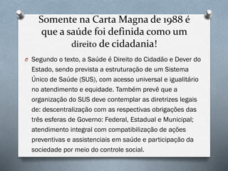 Somente na Carta Magna de 1988 é
que a saúde foi definida como um
direito de cidadania!
O Segundo o texto, a Saúde é Direito do Cidadão e Dever do
Estado, sendo prevista a estruturação de um Sistema
Único de Saúde (SUS), com acesso universal e igualitário
no atendimento e equidade. Também prevê que a
organização do SUS deve contemplar as diretrizes legais
de: descentralização com as respectivas obrigações das
três esferas de Governo: Federal, Estadual e Municipal;
atendimento integral com compatibilização de ações
preventivas e assistenciais em saúde e participação da
sociedade por meio do controle social.
 