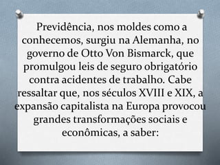 Previdência, nos moldes como a
conhecemos, surgiu na Alemanha, no
governo de Otto Von Bismarck, que
promulgou leis de seguro obrigatório
contra acidentes de trabalho. Cabe
ressaltar que, nos séculos XVIII e XIX, a
expansão capitalista na Europa provocou
grandes transformações sociais e
econômicas, a saber:
 