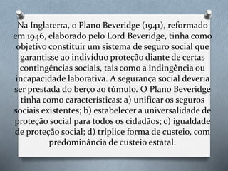 Na Inglaterra, o Plano Beveridge (1941), reformado
em 1946, elaborado pelo Lord Beveridge, tinha como
objetivo constituir um sistema de seguro social que
garantisse ao indivíduo proteção diante de certas
contingências sociais, tais como a indingência ou
incapacidade laborativa. A segurança social deveria
ser prestada do berço ao túmulo. O Plano Beveridge
tinha como características: a) unificar os seguros
sociais existentes; b) estabelecer a universalidade de
proteção social para todos os cidadãos; c) igualdade
de proteção social; d) tríplice forma de custeio, com
predominância de custeio estatal.
 