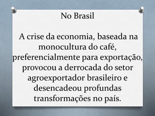 No Brasil
A crise da economia, baseada na
monocultura do café,
preferencialmente para exportação,
provocou a derrocada do setor
agroexportador brasileiro e
desencadeou profundas
transformações no país.
 