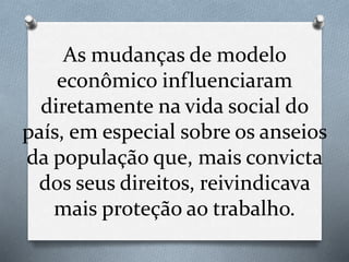 As mudanças de modelo
econômico influenciaram
diretamente na vida social do
país, em especial sobre os anseios
da população que, mais convicta
dos seus direitos, reivindicava
mais proteção ao trabalho.
 