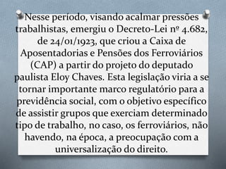 Nesse período, visando acalmar pressões
trabalhistas, emergiu o Decreto-Lei nº 4.682,
de 24/01/1923, que criou a Caixa de
Aposentadorias e Pensões dos Ferroviários
(CAP) a partir do projeto do deputado
paulista Eloy Chaves. Esta legislação viria a se
tornar importante marco regulatório para a
previdência social, com o objetivo específico
de assistir grupos que exerciam determinado
tipo de trabalho, no caso, os ferroviários, não
havendo, na época, a preocupação com a
universalização do direito.
 