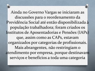 Ainda no Governo Vargas se iniciaram as
discussões para o reordenamento da
Previdência Social até então disponibilizada à
população trabalhadora; foram criados os
Institutos de Aposentadorias e Pensões (IAPs)
que, assim como as CAPs, estavam
organizados por categorias de profissionais.
Mais abrangentes, não restringiam o
atendimento por empresa, porque destinavam
serviços e benefícios a toda uma categoria
 