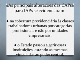As principais alterações das CAPs
para IAPs se evidenciaram:
● na cobertura previdenciária às classes
trabalhadoras urbanas por categorias
profissionais e não por unidades
empresariais;
● o Estado passou a gerir essas
instituições, estando as mesmas
vinculadas ao poder central.
 