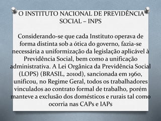 O INSTITUTO NACIONAL DE PREVIDÊNCIA
SOCIAL – INPS
Considerando-se que cada Instituto operava de
forma distinta sob a ótica do governo, fazia-se
necessária a uniformização da legislação aplicável à
Previdência Social, bem como a unificação
administrativa. A Lei Orgânica da Previdência Social
(LOPS) (BRASIL, 2010d), sancionada em 1960,
unificou, no Regime Geral, todos os trabalhadores
vinculados ao contrato formal de trabalho, porém
manteve a exclusão dos domésticos e rurais tal como
ocorria nas CAPs e IAPs
 