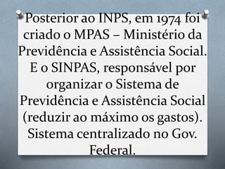 Posterior ao INPS, em 1974 foi
criado o MPAS – Ministério da
Previdência e Assistência Social.
E o SINPAS, responsável por
organizar o Sistema de
Previdência e Assistência Social
(reduzir ao máximo os gastos).
Sistema centralizado no Gov.
Federal.
 