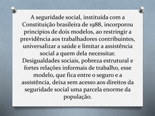 A seguridade social, instituída com a
Constituição brasileira de 1988, incorporou
princípios de dois modelos, ao restringir a
previdência aos trabalhadores contribuintes,
universalizar a saúde e limitar a assistência
social a quem dela necessitar.
Desigualdades sociais, pobreza estrutural e
fortes relações informais de trabalho, esse
modelo, que fica entre o seguro e a
assistência, deixa sem acesso aos direitos da
seguridade social uma parcela enorme da
população.
 