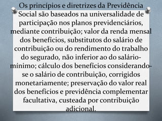 Os princípios e diretrizes da Previdência
Social são baseados na universalidade de
participação nos planos previdenciários,
mediante contribuição; valor da renda mensal
dos benefícios, substitutos do salário de
contribuição ou do rendimento do trabalho
do segurado, não inferior ao do salário-
mínimo; cálculo dos benefícios considerando-
se o salário de contribuição, corrigidos
monetariamente; preservação do valor real
dos benefícios e previdência complementar
facultativa, custeada por contribuição
adicional.
 