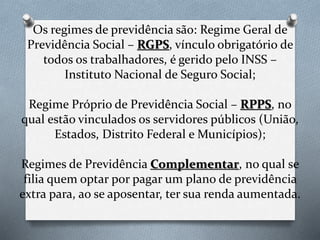Os regimes de previdência são: Regime Geral de
Previdência Social – RGPS, vínculo obrigatório de
todos os trabalhadores, é gerido pelo INSS –
Instituto Nacional de Seguro Social;
Regime Próprio de Previdência Social – RPPS, no
qual estão vinculados os servidores públicos (União,
Estados, Distrito Federal e Municípios);
Regimes de Previdência Complementar, no qual se
filia quem optar por pagar um plano de previdência
extra para, ao se aposentar, ter sua renda aumentada.
 