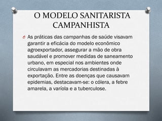 O MODELO SANITARISTA
CAMPANHISTA
O As práticas das campanhas de saúde visavam
garantir a eficácia do modelo econômico
agroexportador, assegurar a mão de obra
saudável e promover medidas de saneamento
urbano, em especial nos ambientes onde
circulavam as mercadorias destinadas à
exportação. Entre as doenças que causavam
epidemias, destacavam-se: o cólera, a febre
amarela, a varíola e a tuberculose.
 