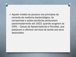 O Aquele modelo se pautava nos princípios da
corrente da medicina bacteriológica. As
campanhas e ações sanitárias perduraram
aproximadamente até 1923, quando surgiram as
CAPs – Caixas de Aposentadorias e Pensões, que
passaram a oferecer serviços de saúde aos seus
associados.
 