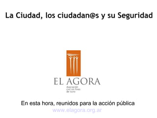 En esta hora, reunidos para la acción pública
www.elagora.org.ar
La Ciudad, los ciudadan@s y su Seguridad
 