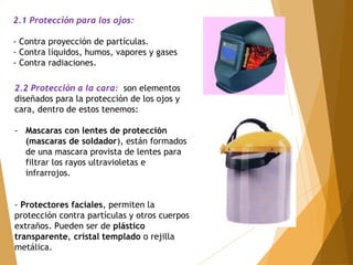 2.1 Protección para los ojos: 
- Contra proyección de partículas. 
- Contra líquidos, humos, vapores y gases 
- Contra radiaciones. 
2.2 Protección a la cara: son elementos 
diseñados para la protección de los ojos y 
cara, dentro de estos tenemos: 
- Mascaras con lentes de protección 
(mascaras de soldador), están formados 
de una mascara provista de lentes para 
filtrar los rayos ultravioletas e 
infrarrojos. 
- Protectores faciales, permiten la 
protección contra partículas y otros cuerpos 
extraños. Pueden ser de plástico 
transparente, cristal templado o rejilla 
metálica. 
 
